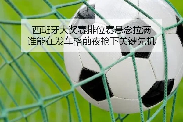 西班牙大奖赛排位赛悬念拉满 谁能在发车格前夜抢下关键先机