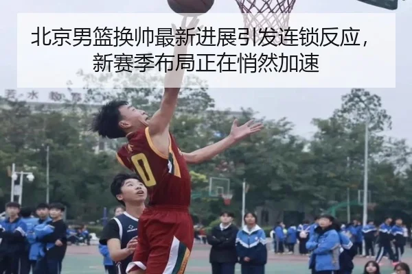 北京男篮换帅最新进展引发连锁反应，新赛季布局正在悄然加速